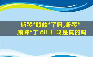 斯琴*
顾峰*
了吗,斯琴*
顾峰*
了 🐒 吗是真的吗